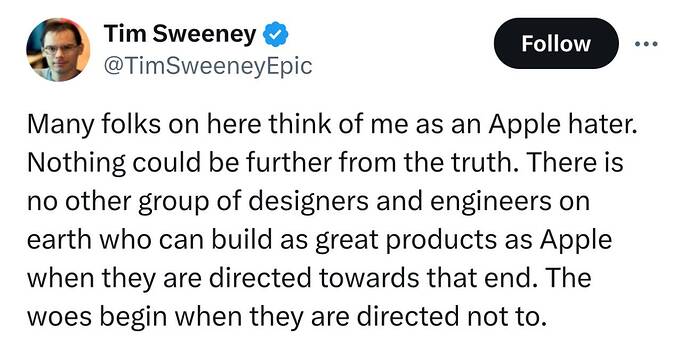 Tim Sweeney on X Many folks on here think of me as an Apple hater. Nothing could be further from the truth. There is no other